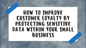 How To Improve Customer Loyalty by Protecting Sensitive Data Within Your Small Business